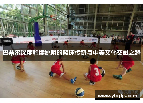 巴蒂尔深度解读姚明的篮球传奇与中美文化交融之路