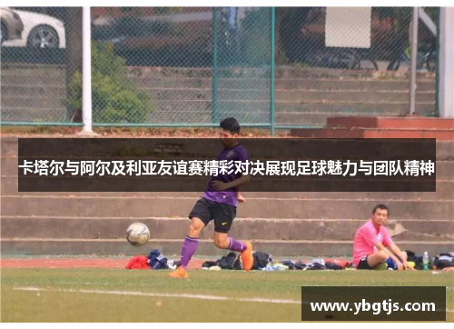 卡塔尔与阿尔及利亚友谊赛精彩对决展现足球魅力与团队精神